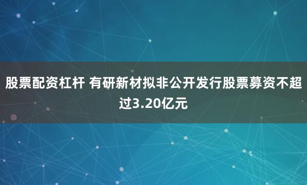 股票配资杠杆 有研新材拟非公开发行股票募资不超过3.20亿元