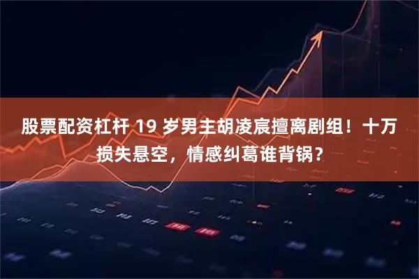 股票配资杠杆 19 岁男主胡凌宸擅离剧组！十万损失悬空，情感纠葛谁背锅？