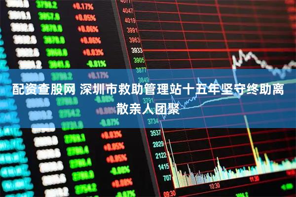 配资查股网 深圳市救助管理站十五年坚守终助离散亲人团聚