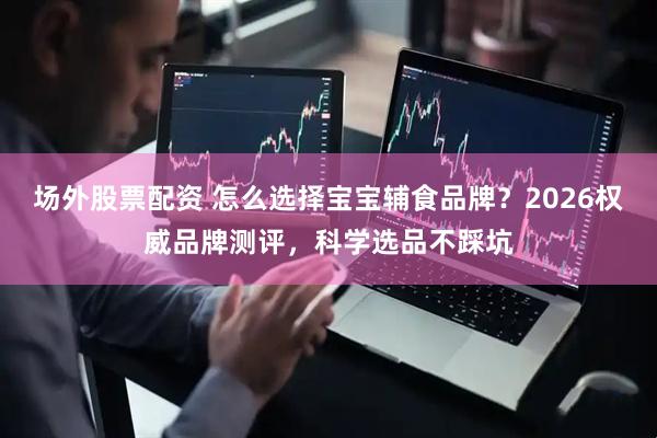场外股票配资 怎么选择宝宝辅食品牌？2026权威品牌测评，科学选品不踩坑