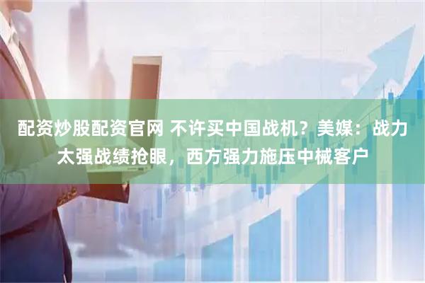 配资炒股配资官网 不许买中国战机？美媒：战力太强战绩抢眼，西方强力施压中械客户