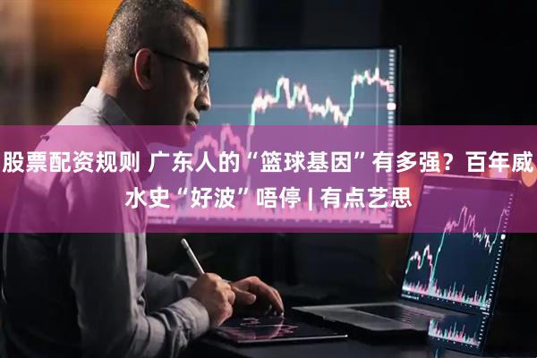 股票配资规则 广东人的“篮球基因”有多强？百年威水史“好波”唔停 | 有点艺思