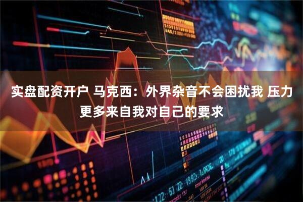 实盘配资开户 马克西：外界杂音不会困扰我 压力更多来自我对自己的要求