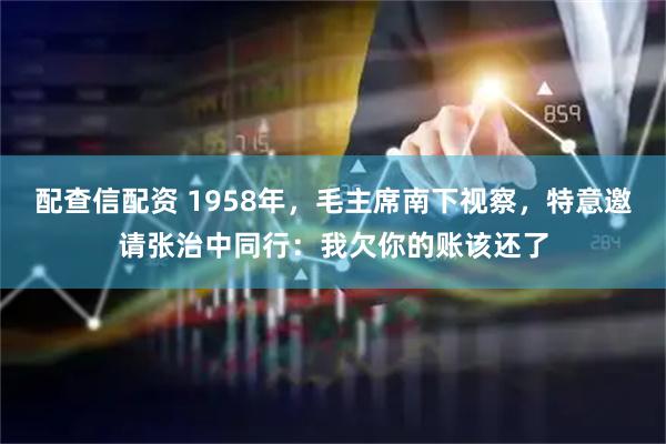 配查信配资 1958年，毛主席南下视察，特意邀请张治中同行：我欠你的账该还了