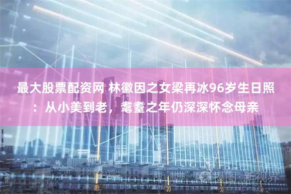 最大股票配资网 林徽因之女梁再冰96岁生日照：从小美到老，耄耋之年仍深深怀念母亲