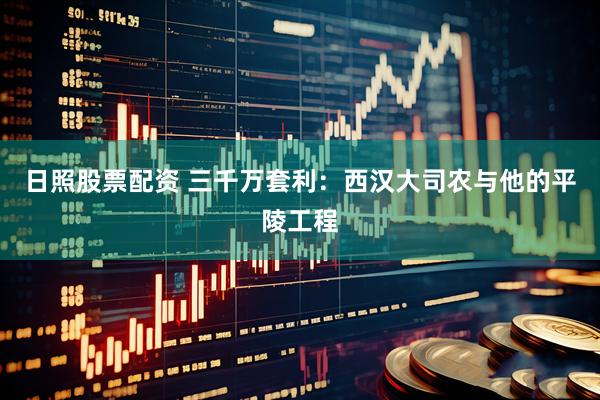 日照股票配资 三千万套利：西汉大司农与他的平陵工程