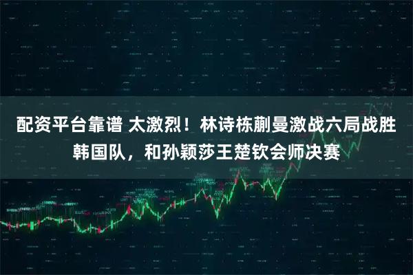 配资平台靠谱 太激烈！林诗栋蒯曼激战六局战胜韩国队，和孙颖莎王楚钦会师决赛