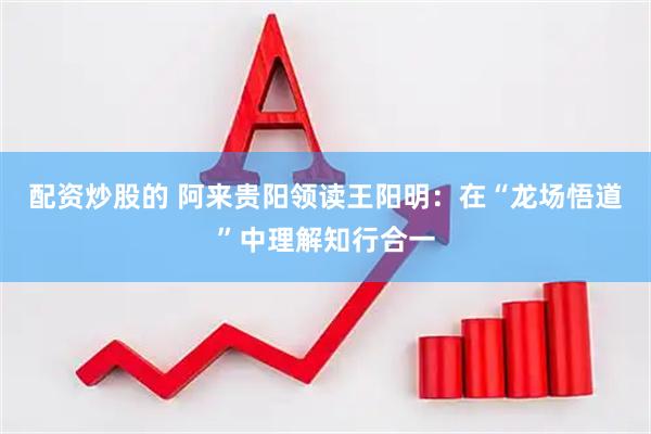配资炒股的 阿来贵阳领读王阳明：在“龙场悟道”中理解知行合一
